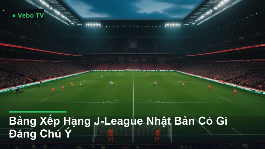 toàn cảnh sân vận động trong một trận đấu - Bảng Xếp Hạng J-League Nhật Bản Có Gì Đáng Chú Ý